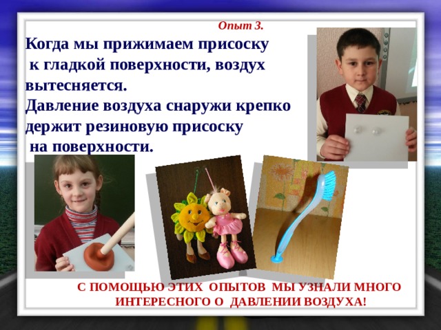 Опыт 3. Когда мы прижимаем присоску  к гладкой поверхности, воздух вытесняется. Давление воздуха снаружи крепко держит резиновую присоску  на поверхности.         С ПОМОЩЬЮ ЭТИХ ОПЫТОВ МЫ УЗНАЛИ МНОГО ИНТЕРЕСНОГО О ДАВЛЕНИИ ВОЗДУХА!  