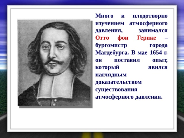  Много и плодотворно изучением атмосферного давления, занимался Отто фон Герике – бургомистр города Магдебурга. В мае 1654 г. он поставил опыт, который явился наглядным доказательством существования атмосферного давления. 