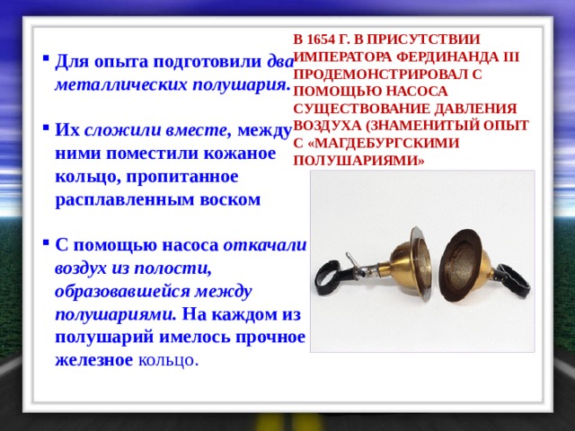В 1654 Г. В ПРИСУТСТВИИ ИМПЕРАТОРА ФЕРДИНАНДА III ПРОДЕМОНСТРИРОВАЛ С ПОМОЩЬЮ НАСОСА СУЩЕСТВОВАНИЕ ДАВЛЕНИЯ ВОЗДУХА (ЗНАМЕНИТЫЙ ОПЫТ С «МАГДЕБУРГСКИМИ ПОЛУШАРИЯМИ»  Для опыта подготовили два металлических полушария.  Их сложили вместе, между ними поместили кожаное кольцо, пропитанное расплавленным воском  С помощью насоса откачали воздух из полости, образовавшейся между полушариями. На каждом из полушарий имелось прочное железное кольцо. 