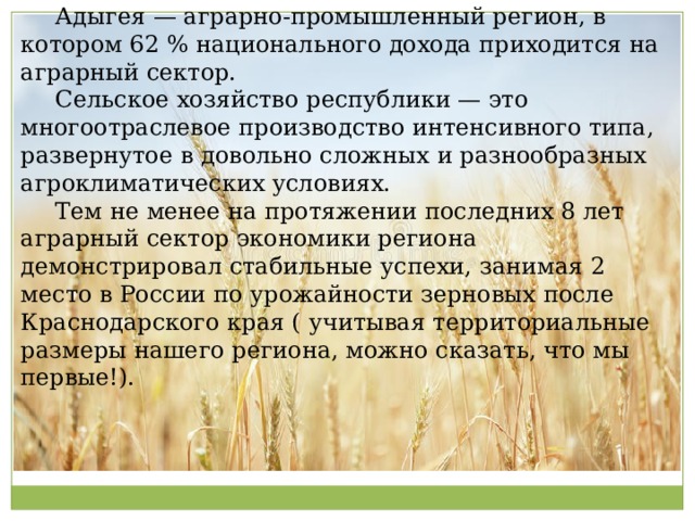  Адыгея — аграрно-промышленный регион, в котором 62 % национального дохода приходится на аграрный сектор.  Сельское хозяйство республики — это многоотраслевое производство интенсивного типа, развернутое в довольно сложных и разнообразных агроклиматических условиях.  Тем не менее на протяжении последних 8 лет аграрный сектор экономики региона демонстрировал стабильные успехи, занимая 2 место в России по урожайности зерновых после Краснодарского края ( учитывая территориальные размеры нашего региона, можно сказать, что мы первые!). 