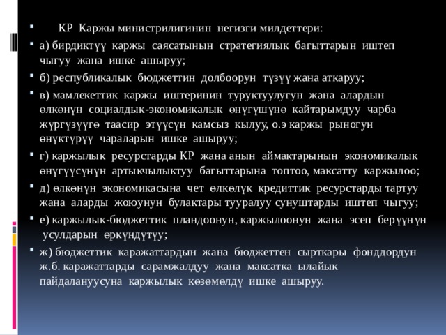  КР Каржы министрилигинин негизги милдеттери: а) бирдиктүү каржы саясатынын стратегиялык багыттарын иштеп чыгуу жана ишке ашыруу; б) республикалык бюджеттин долбоорун түзүү жана аткаруу; в) мамлекеттик каржы иштеринин туруктуулугун жана алардын өлкөнүн социалдык-экономикалык өнүгүшүнө кайтарымдуу чарба жүргүзүүгө таасир этүүсүн камсыз кылуу, о.э каржы рыногун өнүктүрүү чараларын ишке ашыруу; г) каржылык ресурстарды КР жана анын аймактарынын экономикалык өнүгүүсүнүн артыкчылыктуу багыттарына топтоо, максатту каржылоо; д) өлкөнүн экономикасына чет өлкөлүк кредиттик ресурстарды тартуу жана аларды жоюунун булактары тууралуу сунуштарды иштеп чыгуу; е) каржылык-бюджеттик пландоонун, каржылоонун жана эсеп берүүнүн усулдарын өркүндүтүу; ж) бюджеттик каражаттардын жана бюджеттен сырткары фонддордун ж.б. каражаттарды сарамжалдуу жана максатка ылайык пайдалануусуна каржылык көзөмөлдү ишке ашыруу. 