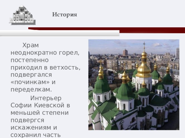    История    Храм неоднократно горел, постепенно приходил в ветхость, подвергался «починкам» и переделкам.  Интерьер Софии Киевской в меньшей степени подвергся искажениям и сохранил часть своего первичного убранства. 