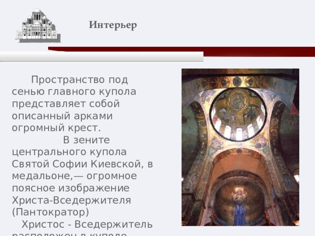    Интерьер    Пространство под сенью главного купола представляет собой описанный арками огромный крест.  В зените центрального купола Святой Софии Киевской, в медальоне,— огромное поясное изображение Христа-Вседержителя (Пантократор)  Христос - Вседержитель расположен в куполе горнего Неба, словно в необъятной дали . 