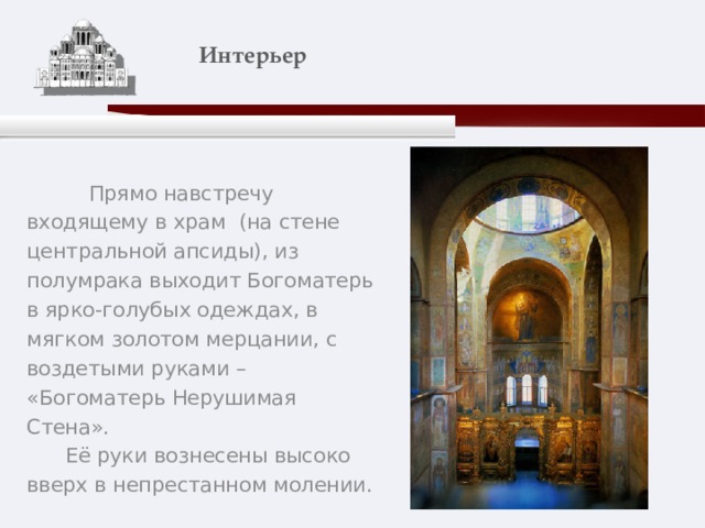    Интерьер    Прямо навстречу входящему в храм (на стене центральной апсиды), из полумрака выходит Богоматерь в ярко-голубых одеждах, в мягком золотом мерцании, с воздетыми руками – «Богоматерь Нерушимая Стена».  Её руки вознесены высоко вверх в непрестанном молении. 