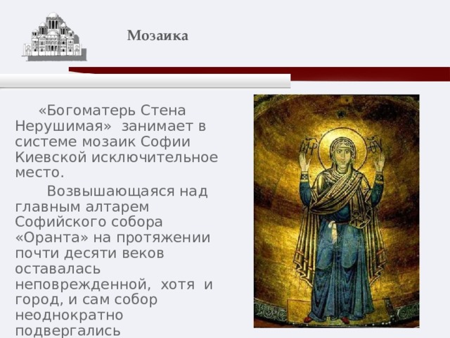    Мозаика    «Богоматерь Стена Нерушимая» занимает в системе мозаик Софии Киевской исключительное место.  Возвышающаяся над главным алтарем Софийского собора «Оранта» на протяжении почти десяти веков оставалась неповрежденной, хотя и город, и сам собор неоднократно подвергались разрушениям. По преданию, Отечество не погибнет, пока простирает над ним руки Божия Матерь Оранта «Нерушимая Стена». 