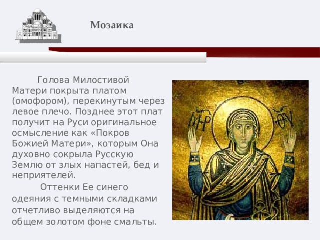    Мозаика    Голова Милостивой Матери покрыта платом (омофором), перекинутым через левое плечо. Позднее этот плат получит на Руси оригинальное осмысление как «Покров Божией Матери», которым Она духовно сокрыла Русскую Землю от злых напастей, бед и неприятелей.  Оттенки Ее синего одеяния с темными складками отчетливо выделяются на общем золотом фоне смальты. 
