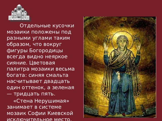  Отдельные кусочки мозаики положены под разными углами таким образом, что вокруг фигуры Богородицы всегда видно неяркое сияние. Цветовая палитра мозаики весьма богата: синяя смальта насчитывает двадцать один оттенок, а зеленая — тридцать пять.  «Стена Нерушимая» занимает в системе мозаик Софии Киевской исключительное место. 