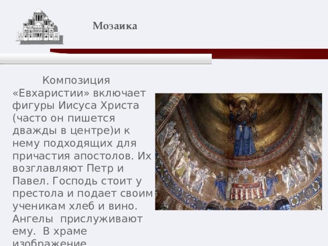    Мозаика    Композиция «Евхаристии» включает фигуры Иисуса Христа (часто он пишется дважды в центре)и к нему подходящих для причастия апостолов. Их возглавляют Петр и Павел. Господь стоит у престола и подает своим ученикам хлеб и вино. Ангелы прислуживают ему. В храме изображение «Евхаристии» традиционно помещается в алтаре, в центральной апсиде. 