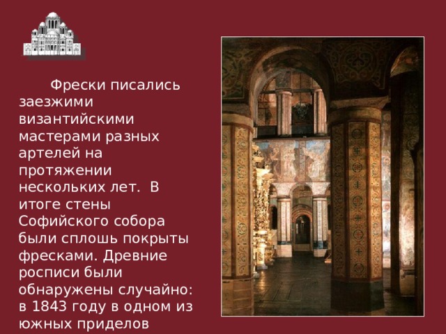  Фрески писались заезжими византийскими мастерами разных артелей на протяжении нескольких лет. В итоге стены Софийского собора были сплошь покрыты фресками. Древние росписи были обнаружены случайно: в 1843 году в одном из южных приделов отвалился кусок штукатурки с масляной живописью и открылась фреска XI века 
