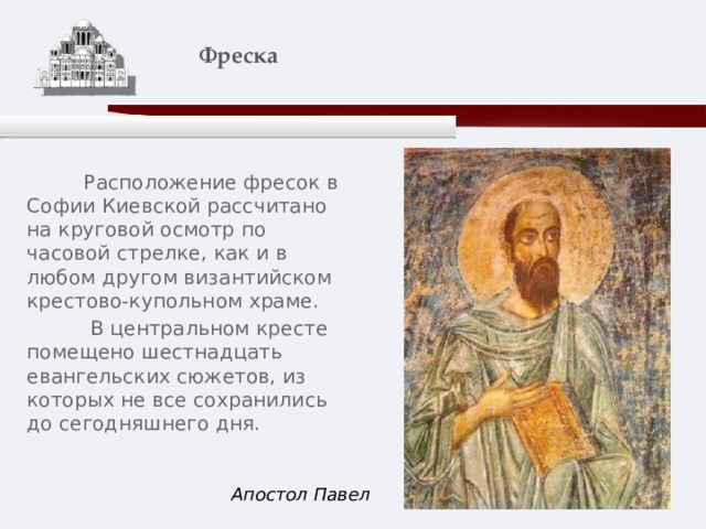    Фреска    Расположение фресок в Софии Киевской рассчитано на круговой осмотр по часовой стрелке, как и в любом другом византийском крестово-купольном храме.  В центральном кресте помещено шестнадцать евангельских сюжетов, из которых не все сохранились до сегодняшнего дня. Апостол Павел 