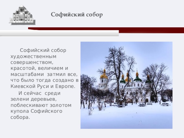    Софийский собор    Софийский собор художественным совершенством, красотой, величием и масштабами затмил все, что было тогда создано в Киевской Руси и Европе.  И сейчас среди зелени деревьев, поблескивают золотом купола Софийского собора. 