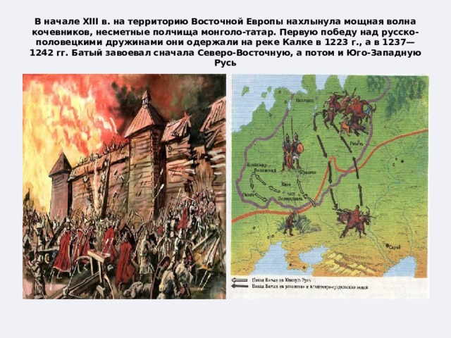 В начале XIII в. на территорию Восточной Европы нахлынула мощная волна кочевников, несметные полчища монголо-татар. Первую победу над русско-половецкими дружинами они одержали на реке Калке в 1223 г., а в 1237—1242 гг. Батый завоевал сначала Северо-Восточную, а потом и Юго-Западную Русь 