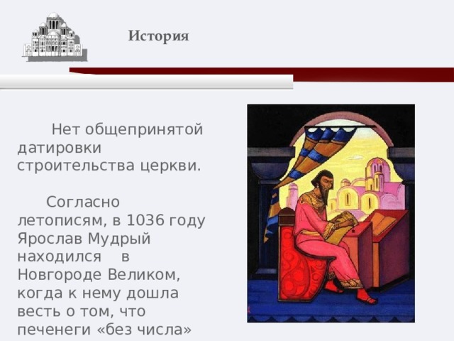    История    Нет общепринятой датировки строительства церкви.  Согласно летописям, в 1036 году Ярослав Мудрый находился в Новгороде Великом, когда к нему дошла весть о том, что печенеги «без числа» подступают к Киеву. 