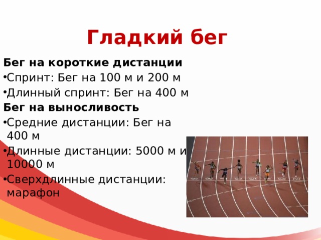 Гладкий бег Бег на короткие дистанции Спринт: Бег на 100 м и 200 м Длинный спринт: Бег на 400 м Бег на выносливость Средние дистанции: Бег на 400 м Длинные дистанции: 5000 м и 10000 м Сверхдлинные дистанции: марафон 