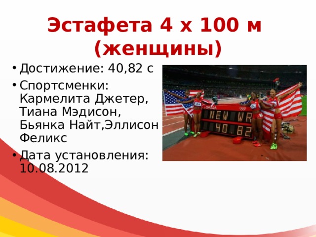 Эстафета 4 х 100 м  (женщины) Достижение: 40,82 с Спортсменки: Кармелита Джетер, Тиана Мэдисон, Бьянка Найт,Эллисон Феликс Дата установления: 10.08.2012 