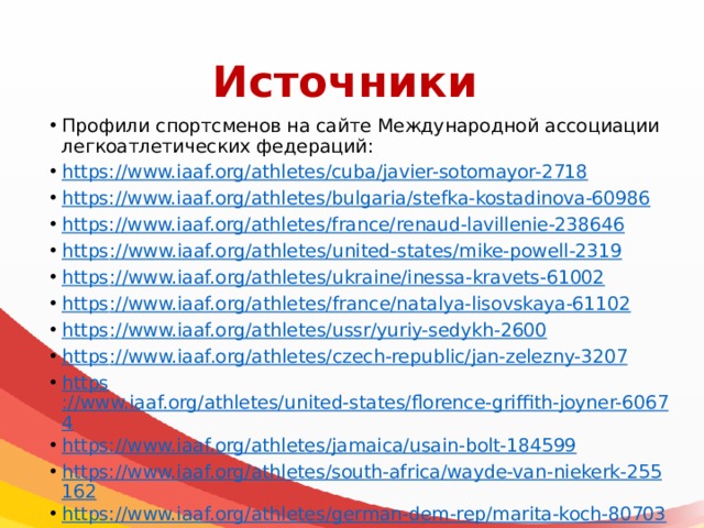 Источники Профили спортсменов на сайте Международной ассоциации легкоатлетических федераций: https://www.iaaf.org/athletes/cuba/javier-sotomayor-2718 https://www.iaaf.org/athletes/bulgaria/stefka-kostadinova-60986 https://www.iaaf.org/athletes/france/renaud-lavillenie-238646 https ://www.iaaf.org/athletes/united-states/mike-powell-2319 https ://www.iaaf.org/athletes/ukraine/inessa-kravets-61002 https ://www.iaaf.org/athletes/france/natalya-lisovskaya-61102 https ://www.iaaf.org/athletes/ussr/yuriy-sedykh-2600 https :// www.iaaf.org/athletes/czech-republic/jan-zelezny-3207 https ://www.iaaf.org/athletes/united-states/florence-griffith-joyner-60674 https://www.iaaf.org/athletes/jamaica/usain-bolt-184599 https://www.iaaf.org/athletes/south-africa/wayde-van-niekerk-255162 https://www.iaaf.org/athletes/german-dem-rep/marita-koch-80703 