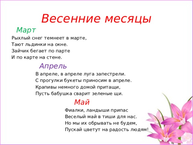 Весенние месяцы  Март Рыхлый снег темнеет в марте, Тают льдинки на окне. Зайчик бегает по парте И по карте на стене.  Апрель  В апреле, в апреле луга запестрели.  С прогулки букеты приносим в апреле.  Крапивы немного домой притащи,  Пусть бабушка сварит зеленые щи.  Май  Фиалки, ландыши припас  Веселый май в тиши для нас.  Но мы их обрывать не будем,  Пускай цветут на радость людям!   