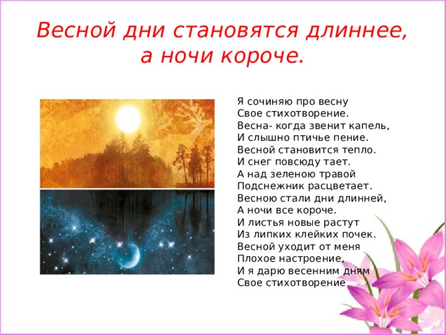 Весной дни становятся длиннее, а ночи короче.  Я сочиняю про весну  Свое стихотворение.  Весна- когда звенит капель,  И слышно птичье пение.  Весной становится тепло.  И снег повсюду тает.  А над зеленою травой  Подснежник расцветает.  Весною стали дни длинней,  А ночи все короче.  И листья новые растут   Из липких клейких почек.  Весной уходит от меня   Плохое настроение,  И я дарю весенним дням   Свое стихотворение 