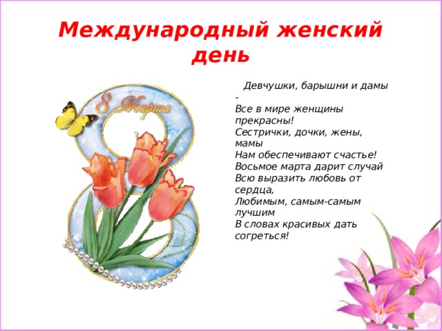 Международный женский день  Девчушки, барышни и дамы -  Все в мире женщины прекрасны!  Сестрички, дочки, жены, мамы  Нам обеспечивают счастье!  Восьмое марта дарит случай  Всю выразить любовь от сердца,  Любимым, самым-самым лучшим  В словах красивых дать согреться!   