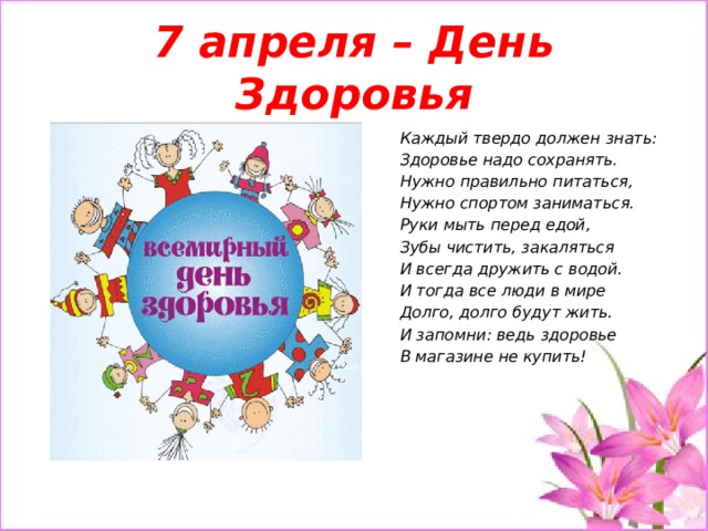 7 апреля – День Здоровья Каждый твердо должен знать: Здоровье надо сохранять. Нужно правильно питаться, Нужно спортом заниматься. Руки мыть перед едой, Зубы чистить, закаляться И всегда дружить с водой. И тогда все люди в мире Долго, долго будут жить. И запомни: ведь здоровье В магазине не купить!   