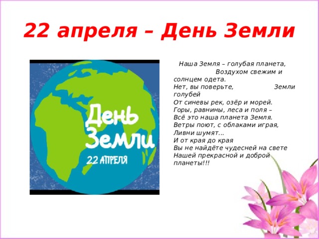 22 апреля – День Земли  Наша Земля – голубая планета, Воздухом свежим и солнцем одета.  Нет, вы поверьте, Земли голубей  От синевы рек, озёр и морей.  Горы, равнины, леса и поля –  Всё это наша планета Земля.  Ветры поют, с облаками играя,  Ливни шумят...  И от края до края  Вы не найдёте чудесней на свете  Нашей прекрасной и доброй планеты!!! 