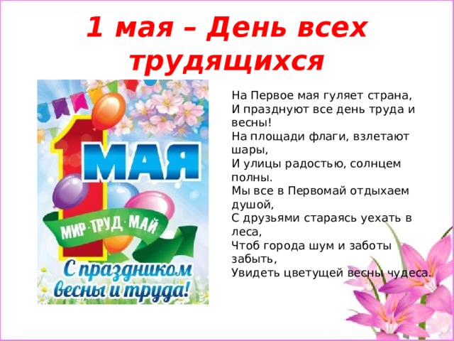 1 мая – День всех трудящихся На Первое мая гуляет страна,  И празднуют все день труда и весны!  На площади флаги, взлетают шары,  И улицы радостью, солнцем полны.  Мы все в Первомай отдыхаем душой,  С друзьями стараясь уехать в леса,  Чтоб города шум и заботы забыть,  Увидеть цветущей весны чудеса.   