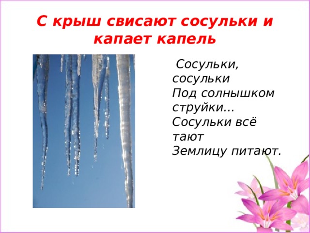 С крыш свисают сосульки и капает капель  Сосульки, сосульки  Под солнышком струйки...  Сосульки всё тают  Землицу питают.   