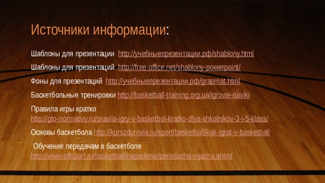 Источники информации : Шаблоны для презентации http://учебныепрезентации.рф/shablony.html Шаблоны для презентаций http://free-office.net/shablony-powerpoint/ Фоны для презентаций http://учебныепрезентации.рф/grapmat.html Баскетбольные тренировки http://basketball-training.org.ua/igrovie-naviki Правила игры кратко http://gto-normativy.ru/pravila-igry-v-basketbol-kratko-dlya-shkolnikov-3-i-5-klass/ Основы баскетбола http://kurszdorovia.ru/sport/basketball/kak-igrat-v-basketball   Обучение передачам в баскетболе http://www.offsport.ru/basketball/napadenie/peredacha-mjacha.shtml 