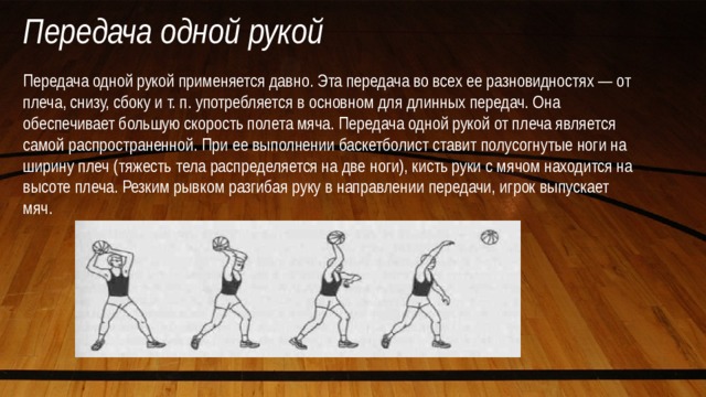 Передача одной рукой Передача одной рукой применяется давно. Эта передача во всех ее разновидностях — от плеча, снизу, сбоку и т. п. употребляется в основном для длинных передач. Она обеспечивает большую скорость полета мяча. Передача одной рукой от плеча является самой распространенной. При ее выполнении баскетболист ставит полусогнутые ноги на ширину плеч (тяжесть тела распределяется на две ноги), кисть руки с мячом находится на высоте плеча. Резким рывком разгибая руку в направлении передачи, игрок выпускает мяч. 