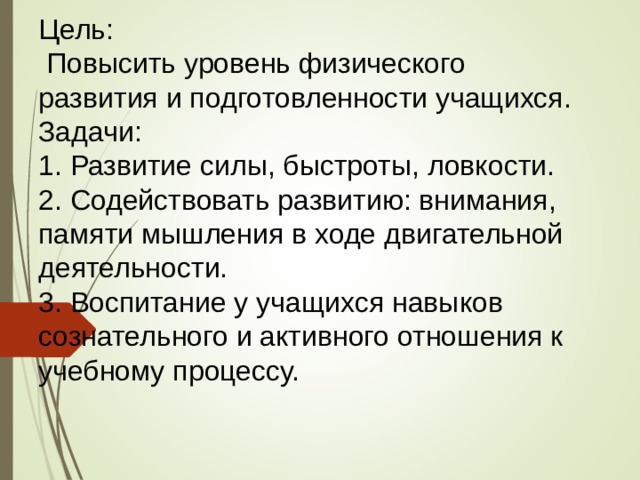 Цель:  Повысить уровень физического развития и подготовленности учащихся. Задачи: 1. Развитие силы, быстроты, ловкости. 2. Содействовать развитию: внимания, памяти мышления в ходе двигательной деятельности. 3. Воспитание у учащихся навыков сознательного и активного отношения к учебному процессу. 