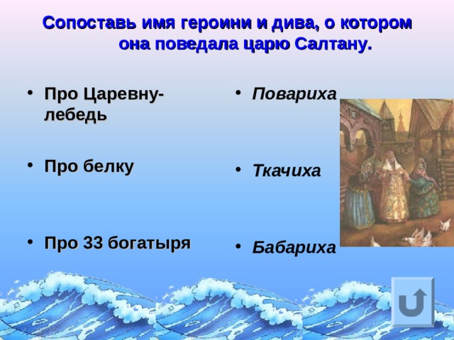 Сопоставь имя героини и дива, о котором она поведала царю Салтану .   Про Царевну-лебедь  Про белку   Про 33 богатыря   Повариха   Ткачиха   Бабариха Ответ на вопрос выходит по щелчку. Управляющая кнопка – возврат на слайд с номинациями  