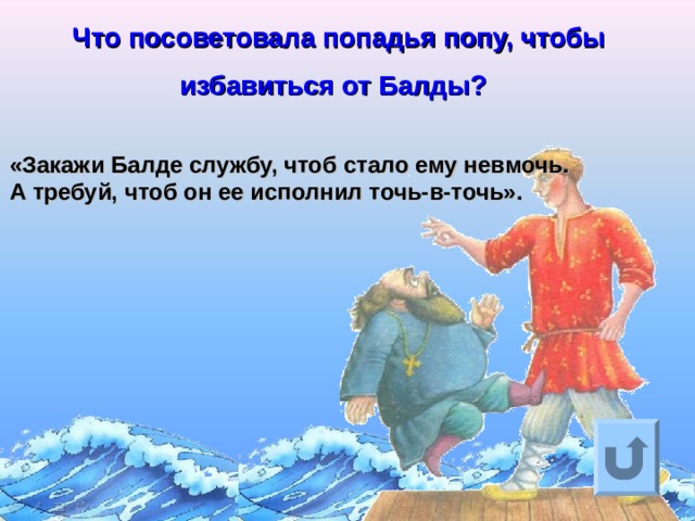 Что посоветовала попадья попу, чтобы избавиться от Балды?  «Закажи Балде службу, чтоб стало ему невмочь.  А требуй, чтоб он ее исполнил точь-в-точь».  Ответ на вопрос выходит по щелчку. Управляющая кнопка – возврат на слайд с номинациями  