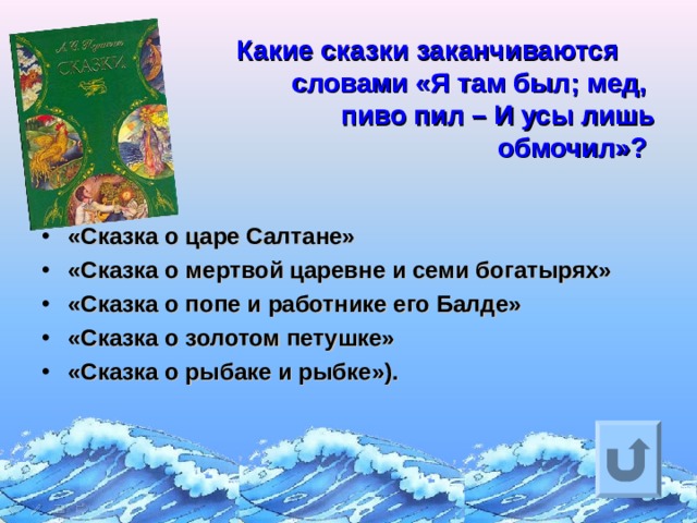    Какие сказки заканчиваются   словами «Я там был; мед,  пиво пил – И усы лишь  обмочил»?  «Сказка о царе Салтане» «Сказка о мертвой царевне и семи богатырях» «Сказка о попе и работнике его Балде» «Сказка о золотом петушке» «Сказка о рыбаке и рыбке»).   Ответ на вопрос выходит по щелчку. Управляющая кнопка – возврат на слайд с номинациями  