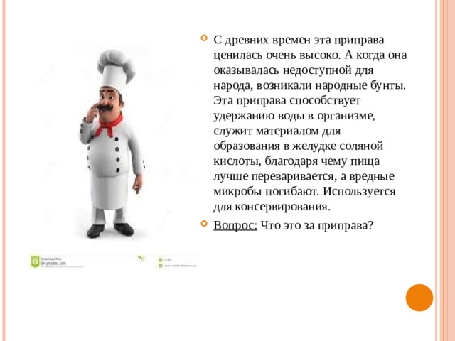 С древних времен эта приправа ценилась очень высоко. А когда она оказывалась недоступной для народа, возникали народные бунты. Эта приправа способствует удержанию воды в организме, служит материалом для образования в желудке соляной кислоты, благодаря чему пища лучше переваривается, а вредные микробы погибают. Используется для консервирования. Вопрос: Что это за приправа? 