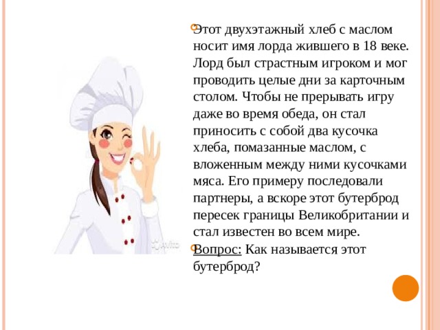 Этот двухэтажный хлеб с маслом носит имя лорда жившего в 18 веке. Лорд был страстным игроком и мог проводить целые дни за карточным столом. Чтобы не прерывать игру даже во время обеда, он стал приносить с собой два кусочка хлеба, помазанные маслом, с вложенным между ними кусочками мяса. Его примеру последовали партнеры, а вскоре этот бутерброд пересек границы Великобритании и стал известен во всем мире. Вопрос: Как называется этот бутерброд? 