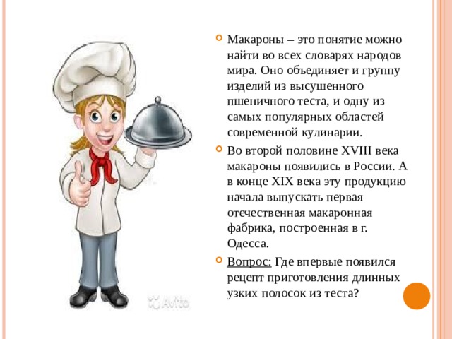 Макароны – это понятие можно найти во всех словарях народов мира. Оно объединяет и группу изделий из высушенного пшеничного теста, и одну из самых популярных областей современной кулинарии. Во второй половине XVIII века макароны появились в России. А в конце XIX века эту продукцию начала выпускать первая отечественная макаронная фабрика, построенная в г. Одесса. Вопрос: Где впервые появился рецепт приготовления длинных узких полосок из теста? 