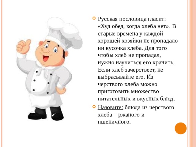 Русская пословица гласит: «Худ обед, когда хлеба нет». В старые времена у каждой хорошей хозяйки не пропадало ни кусочка хлеба. Для того чтобы хлеб не пропадал, нужно научиться его хранить. Если хлеб зачерствеет, не выбрасывайте его. Из черствого хлеба можно приготовить множество питательных и вкусных блюд. Назовите: блюда из черствого хлеба – ржаного и пшеничного. 