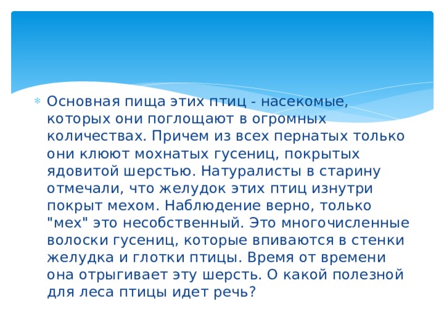 Основная пища этих птиц - насекомые, которых они поглощают в огромных количествах. Причем из всех пернатых только они клюют мохнатых гусениц, покрытых ядовитой шерстью. Натуралисты в старину отмечали, что желудок этих птиц изнутри покрыт мехом. Наблюдение верно, только 