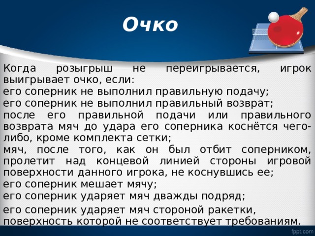  Очко   Когда розыгрыш не переигрывается, игрок выигрывает очко, если: его соперник не выполнил правильную подачу; его соперник не выполнил правильный возврат; после его правильной подачи или правильного возврата мяч до удара его соперника коснётся чего-либо, кроме комплекта сетки; мяч, после того, как он был отбит соперником, пролетит над концевой линией стороны игровой поверхности данного игрока, не коснувшись ее; его соперник мешает мячу; его соперник ударяет мяч дважды подряд; его соперник ударяет мяч стороной ракетки, поверхность которой не соответствует требованиям. 