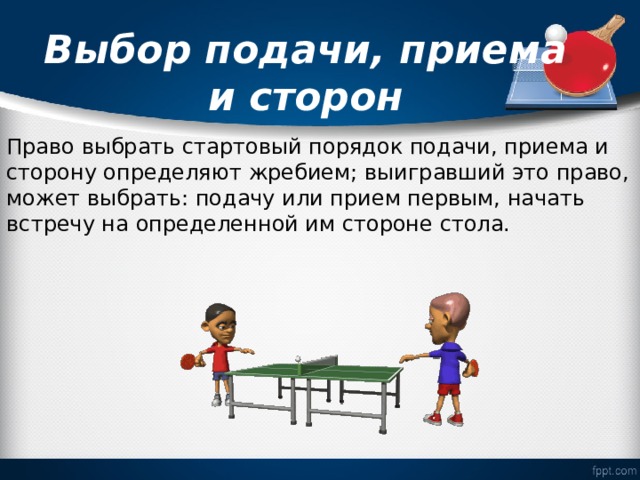   Выбор подачи, приема и сторон   Право выбрать стартовый порядок подачи, приема и сторону определяют жребием; выигравший это право, может выбрать: подачу или прием первым, начать встречу на определенной им стороне стола. 