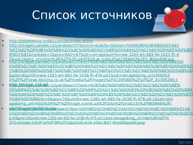 Список источников http://tabletennis.hobby.ru/rules/index.shtml http://images.yandex.ru/yandsearch?source=wiz&fp=0&text=%D0%BD%D0%B0%D1%81%D1%82%D0%BE%D0%BB%D1%8C%D0%BD%D1%8B%D0%B9%20%D1%82%D0%B5%D0%BD%D0%BD%D0%B8%D1%81&noreask=1&pos=6&lr=67&rpt=simage&uinfo=ww-1263-wh-682-fw-1021-fh-476-pd-1&img_url=http%3A%2F%2Fcs405928.vk.me%2Fg42369493%2Fd_8bbed04f.jpg http://images.yandex.ru/yandsearch?text=%D0%BD%D0%B0%D1%81%D1%82%D0%BE%D0%BB%D1%8C%D0%BD%D1%8B%D0%B9%20%D1%82%D0%B5%D0%BD%D0%BD%D0%B8%D1%81%20%D1%80%D0%B0%D0%B7%D0%BC%D0%B5%D1%80%20%D1%81%D1%82%D0%BE%D0%BB%D0%B0&fp=0&pos=6&uinfo=ww-1263-wh-682-fw-1038-fh-476-pd1&rpt=simage&img_url=http%3A%2F%2Fnews.bbcimg.co.uk%2Fmedia%2Fimages%2F41395000%2Fgif%2F_41395290_table_tennis2_416.gif http://images.yandex.ru/yandsearch?text=%D0%BD%D0%B0%D1%81%D1%82%D0%BE%D0%BB%D1%8C%D0%BD%D1%8B%D0%B9%20%D1%82%D0%B5%D0%BD%D0%BD%D0%B8%D1%81%20%D0%9A%D0%BE%D0%BC%D0%BF%D0%BB%D0%B5%D0%BA%D1%82%20%D1%81%D0%B5%D1%82%D0%BA%D0%B8&fp=0&pos=16&uinfo=ww-1263-wh-682-fw-1038-fh-476-pd-1&rpt=simage&img_url=http%3A%2F%2Fimage.vcene.ua%2Fdata%2Fproducts%2F640946%2Fi-yashima-competition.jpg http://images.yandex.ru/yandsearch?text=%D0%BD%D0%B0%D1%81%D1%82%D0%BE%D0%BB%D1%8C%D0%BD%D1%8B%D0%B9%20%D1%82%D0%B5%D0%BD%D0%BD%D0%B8%D1%81%20%D0%BC%D1%8F%D1%87&fp=0&pos=1&uinfo=ww-1263-wh-682-fw-1038-fh-476-pd-1&rpt=simage&img_url=http%3A%2F%2Fd.wikimart.ru%2Fce%2F9d%2Fb2aa32e9-4c0e-43da-9b47-8fce9d5aaddd.jpeg 