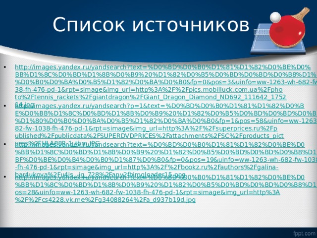 Список источников http://images.yandex.ru/yandsearch?text=%D0%BD%D0%B0%D1%81%D1%82%D0%BE%D0%BB%D1%8C%D0%BD%D1%8B%D0%B9%20%D1%82%D0%B5%D0%BD%D0%BD%D0%B8%D1%81%20%D1%80%D0%B0%D0%BA%D0%B5%D1%82%D0%BA%D0%B0&fp=0&pos=3&uinfo=ww-1263-wh-682-fw-1038-fh-476-pd-1&rpt=simage&img_url=http%3A%2F%2Fpics.mobilluck.com.ua%2Fphoto%2Ftennis_rackets%2Fgiantdragon%2FGiant_Dragon_Diamond_ND692_111642_175214.jpg http://images.yandex.ru/yandsearch?p=1&text=%D0%BD%D0%B0%D1%81%D1%82%D0%BE%D0%BB%D1%8C%D0%BD%D1%8B%D0%B9%20%D1%82%D0%B5%D0%BD%D0%BD%D0%B8%D1%81%20%D1%80%D0%B0%D0%BA%D0%B5%D1%82%D0%BA%D0%B0&fp=1&pos=58&uinfo=ww-1263-wh-682-fw-1038-fh-476-pd-1&rpt=simage&img_url=http%3A%2F%2Fsuperprices.ru%2Fpublished%2Fpublicdata%2FSUPERDVDPRICES%2Fattachments%2FSC%2Fproducts_pictures%2FHLA88R-1_thm.JPG http://images.yandex.ru/yandsearch?text=%D0%BD%D0%B0%D1%81%D1%82%D0%BE%D0%BB%D1%8C%D0%BD%D1%8B%D0%B9%20%D1%82%D0%B5%D0%BD%D0%BD%D0%B8%D1%81%20%D0%BF%D0%BE%D0%B4%D0%B0%D1%87%D0%B0&fp=0&pos=19&uinfo=ww-1263-wh-682-fw-1038-fh-476-pd-1&rpt=simage&img_url=http%3A%2F%2Fbookz.ru%2Fauthors%2Fgalina-bar4ukova%2Fu4is_-ig_728%2Fany2fbimgloader15.png http://images.yandex.ru/yandsearch?text=%D0%BD%D0%B0%D1%81%D1%82%D0%BE%D0%BB%D1%8C%D0%BD%D1%8B%D0%B9%20%D1%82%D0%B5%D0%BD%D0%BD%D0%B8%D1%81&fp=0&pos=28&uinfo=ww-1263-wh-682-fw-1038-fh-476-pd-1&rpt=simage&img_url=http%3A%2F%2Fcs4228.vk.me%2Fg34088264%2Fa_d937b19d.jpg  