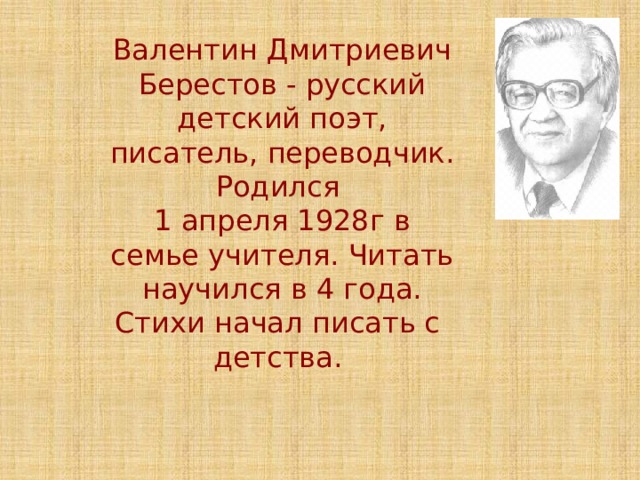 Валентин Дмитриевич Берестов - русский детский поэт, писатель, переводчик. Родился 1 апреля 1928г в семье учителя. Читать научился в 4 года. Стихи начал писать с детства. 