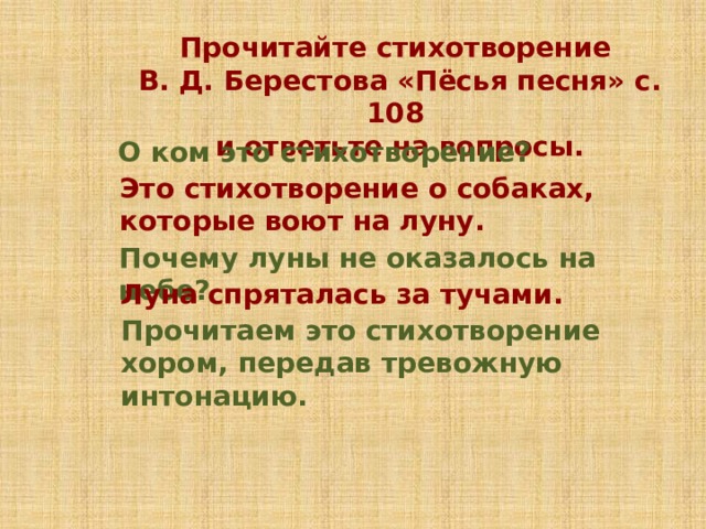 Прочитайте стихотворение В. Д. Берестова «Пёсья песня» с. 108 и ответьте на вопросы. О ком это стихотворение? Это стихотворение о собаках, которые воют на луну. Почему луны не оказалось на небе? Луна спряталась за тучами. Прочитаем это стихотворение хором, передав тревожную интонацию. 