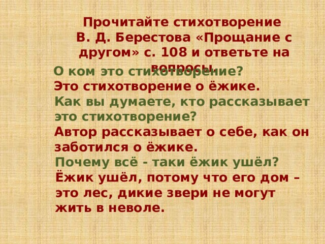 Прочитайте стихотворение В. Д. Берестова «Прощание с другом» с. 108 и ответьте на вопросы. О ком это стихотворение? Это стихотворение о ёжике. Как вы думаете, кто рассказывает это стихотворение? Автор рассказывает о себе, как он заботился о ёжике. Почему всё - таки ёжик ушёл? Ёжик ушёл, потому что его дом – это лес, дикие звери не могут жить в неволе. 