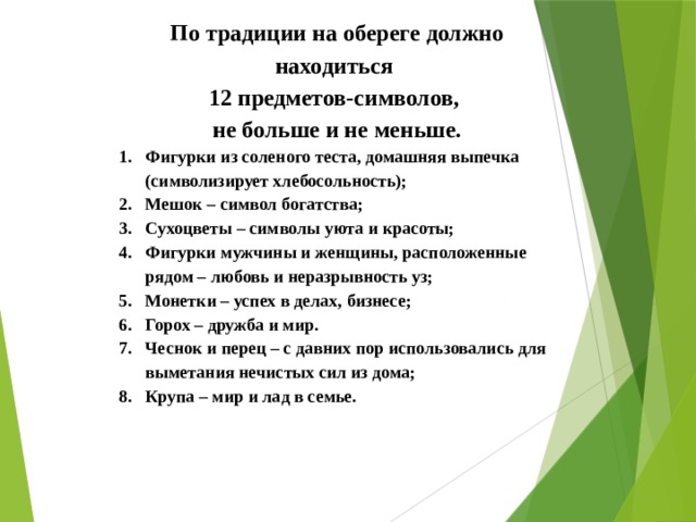 По традиции на обереге должно находиться 12 предметов-символов, не больше и не меньше. Фигурки из соленого теста, домашняя выпечка (символизирует хлебосольность); Мешок – символ богатства; Сухоцветы – символы уюта и красоты; Фигурки мужчины и женщины, расположенные рядом – любовь и неразрывность уз; Монетки – успех в делах, бизнесе; Горох – дружба и мир. Чеснок и перец – с давних пор использовались для выметания нечистых сил из дома; Крупа – мир и лад в семье.   