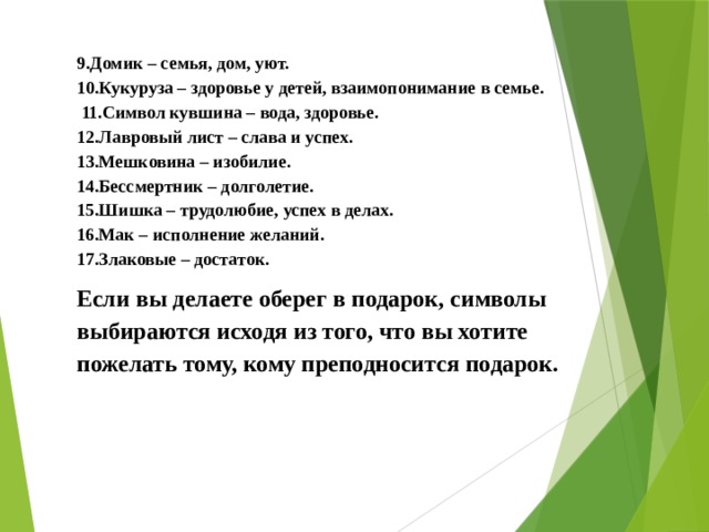 9.Домик – семья, дом, уют. 10.Кукуруза – здоровье у детей, взаимопонимание в семье.  11.Символ кувшина – вода, здоровье. 12.Лавровый лист – слава и успех. 13.Мешковина – изобилие. 14.Бессмертник – долголетие. 15.Шишка – трудолюбие, успех в делах. 16.Мак – исполнение желаний. 17.Злаковые – достаток. Если вы делаете оберег в подарок, символы выбираются исходя из того, что вы хотите пожелать тому, кому преподносится подарок. 