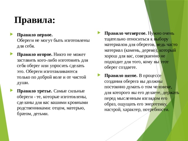 Правила: Правило четвертое. Нужно очень тщательно относиться к выбору материалов для оберегов, ведь часто материал (камень, дерево), который хорош для вас, совершенно не подходит для того, кому вы этот оберег создаете. Правило пятое. В процессе создания оберега вы должны постоянно думать о том человеке, для которого вы его делаете, держать перед мысленным взглядом его образ, ощущать его энергетику, настрой, характер, потребности. Правило первое. Обереги не могут быть изготовлены для себя. Правило второе. Никто не может заставить кого-либо изготовить для себя оберег или упросить сделать это. Обереги изготавливаются только по доброй воле и от чистой души. Правило третье. Самые сильные обереги - те, которые изготовлены, сделаны для вас вашими кровными родственниками: отцом, матерью, братом, детьми. 