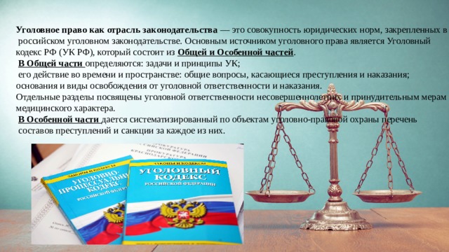 Уголовное право как отрасль законодательства — это совокупность юридических норм, закрепленных в  российском уголовном законодательстве. Основным источником уголовного права является Уголовный кодекс РФ (УК РФ), который состоит из Общей и Особенной частей .  В Общей части определяются: задачи и принципы УК;  его действие во времени и пространстве: общие вопросы, касающиеся преступления и наказания; основания и виды освобождения от уголовной ответственности и наказания. Отдельные разделы посвящены уголовной ответственности несовершеннолетних и принудительным мерам медицинского характера.  В Особенной части дается систематизированный по объектам уголовно-правовой охраны перечень  составов преступлений и санкции за каждое из них. 