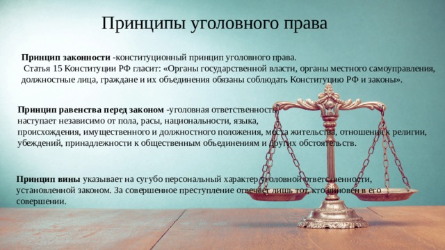 Принципы уголовного права Принцип законности -конституционный принцип уголовного права.  Статья 15 Конституции РФ гласит: «Органы государственной власти, органы местного самоуправления, должностные лица, граждане и их объединения обязаны соблюдать Конституцию РФ и законы». Принцип равенства перед законом -уголовная ответственность наступает независимо от пола, расы, национальности, языка, происхождения, имущественного и должностного положения, места жительства, отношения к религии, убеждений, принадлежности к общественным объединениям и других обстоятельств. Принцип вины указывает на сугубо персональный характер уголовной ответственности, установленной законом. За совершенное преступление отвечает лишь тот, кто виновен в его совершении. 